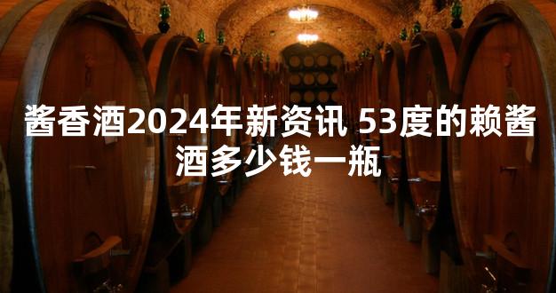 酱香酒2024年新资讯 53度的赖酱酒多少钱一瓶